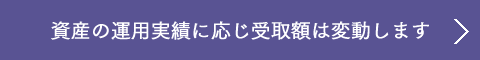 資産の運用実績に応じ受取額は変動します